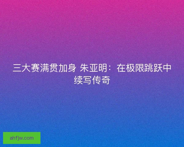 三大赛满贯加身 朱亚明：在极限跳跃中续写传奇