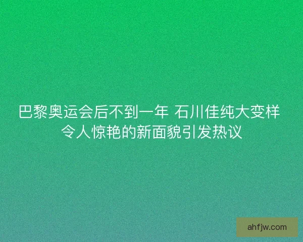 巴黎奥运会后不到一年 石川佳纯大变样 令人惊艳的新面貌引发热议