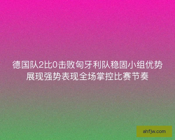 德国队2比0击败匈牙利队稳固小组优势展现强势表现全场掌控比赛节奏