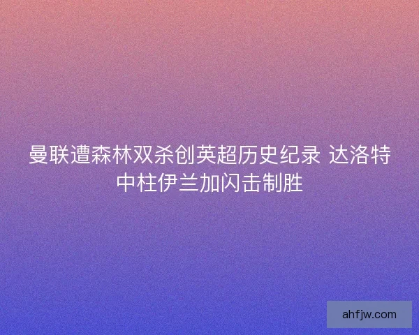 曼联遭森林双杀创英超历史纪录 达洛特中柱伊兰加闪击制胜