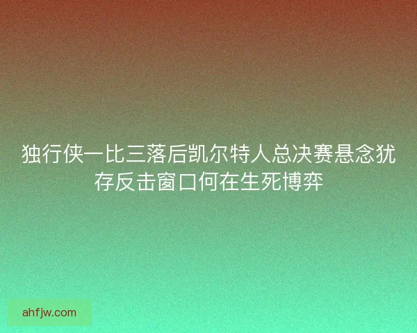 独行侠一比三落后凯尔特人总决赛悬念犹存反击窗口何在生死博弈