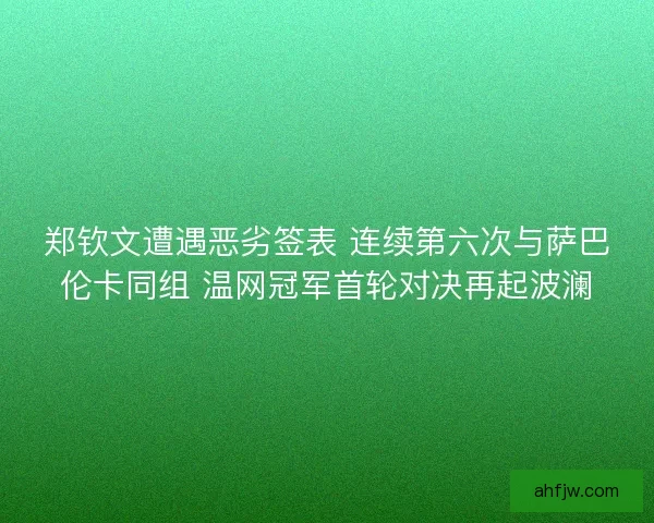 郑钦文遭遇恶劣签表 连续第六次与萨巴伦卡同组 温网冠军首轮对决再起波澜
