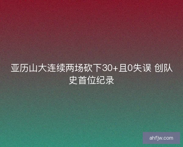 亚历山大连续两场砍下30+且0失误 创队史首位纪录