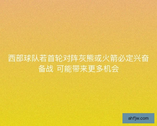 西部球队若首轮对阵灰熊或火箭必定兴奋备战 可能带来更多机会