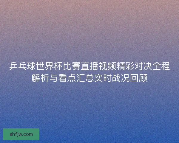 乒乓球世界杯比赛直播视频精彩对决全程解析与看点汇总实时战况回顾
