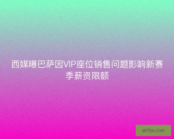 西媒曝巴萨因VIP座位销售问题影响新赛季薪资限额
