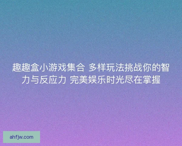 趣趣盒小游戏集合 多样玩法挑战你的智力与反应力 完美娱乐时光尽在掌握