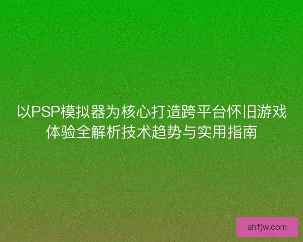 以PSP模拟器为核心打造跨平台怀旧游戏体验全解析技术趋势与实用指南