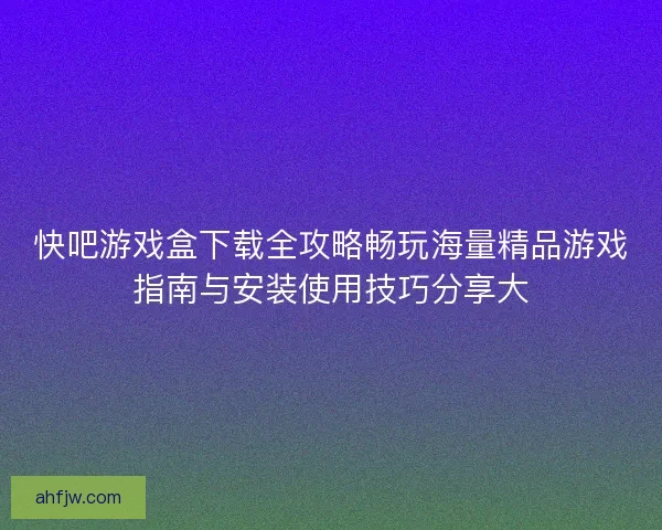 快吧游戏盒下载全攻略畅玩海量精品游戏指南与安装使用技巧分享大