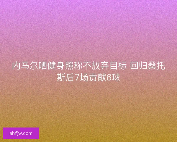 内马尔晒健身照称不放弃目标 回归桑托斯后7场贡献6球 内马尔晒健身照称不放弃目标 回归桑托斯后7场贡献6球
