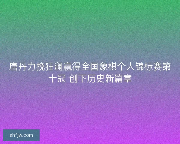 唐丹力挽狂澜赢得全国象棋个人锦标赛第十冠 创下历史新篇章 唐丹力挽狂澜赢得全国象棋个人锦标赛第十冠 创下历史新篇章