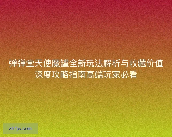 弹弹堂天使魔罐全新玩法解析与收藏价值深度攻略指南高端玩家必看