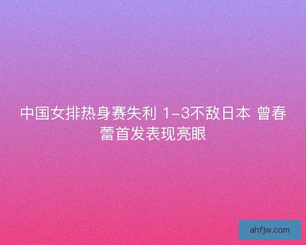 中国女排热身赛失利 1-3不敌日本 曾春蕾首发表现亮眼
