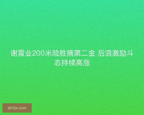 谢震业200米险胜摘第二金 后浪激励斗志持续高涨