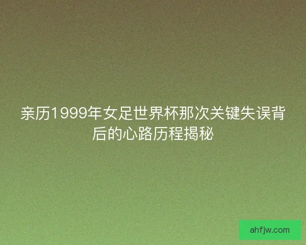 亲历1999年女足世界杯那次关键失误背后的心路历程揭秘 亲历1999年女足世界杯那次关键失误背后的心路历程揭秘