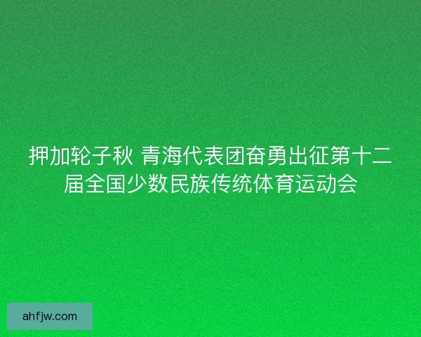 押加轮子秋 青海代表团奋勇出征第十二届全国少数民族传统体育运动会