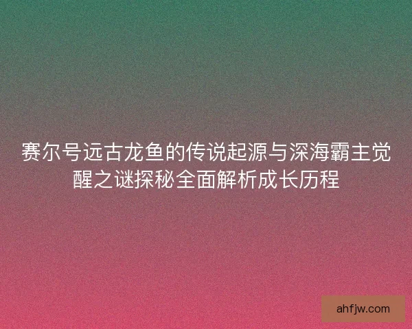 赛尔号远古龙鱼的传说起源与深海霸主觉醒之谜探秘全面解析成长历程