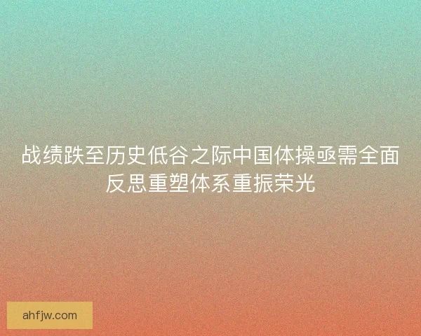 战绩跌至历史低谷之际中国体操亟需全面反思重塑体系重振荣光 战绩跌至历史低谷之际中国体操亟需全面反思重塑体系重振荣光