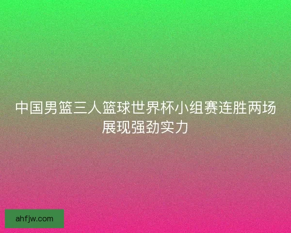 中国男篮三人篮球世界杯小组赛连胜两场展现强劲实力 中国男篮三人篮球世界杯小组赛连胜两场展现强劲实力