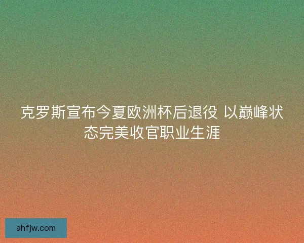 克罗斯宣布今夏欧洲杯后退役 以巅峰状态完美收官职业生涯