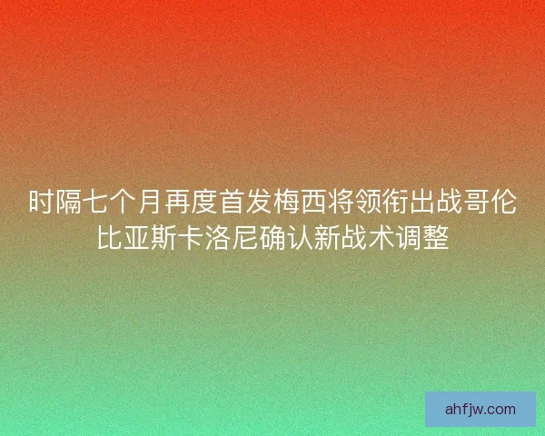 时隔七个月再度首发梅西将领衔出战哥伦比亚斯卡洛尼确认新战术调整