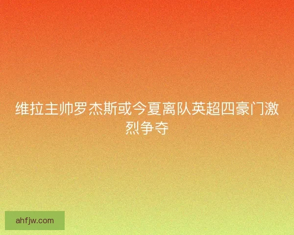 维拉主帅罗杰斯或今夏离队英超四豪门激烈争夺
