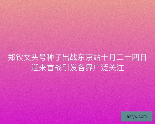 郑钦文头号种子出战东京站十月二十四日迎来首战引发各界广泛关注