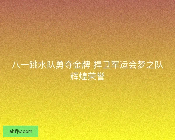 八一跳水队勇夺金牌 捍卫军运会梦之队辉煌荣誉 八一跳水队勇夺金牌 捍卫军运会梦之队辉煌荣誉