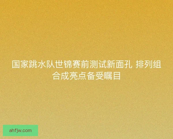 国家跳水队世锦赛前测试新面孔 排列组合成亮点备受瞩目 国家跳水队世锦赛前测试新面孔 排列组合成亮点备受瞩目