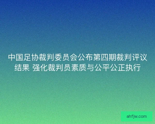 中国足协裁判委员会公布第四期裁判评议结果 强化裁判员素质与公平公正执行 中国足协裁判委员会公布第四期裁判评议结果 强化裁判员素质与公平公正执行