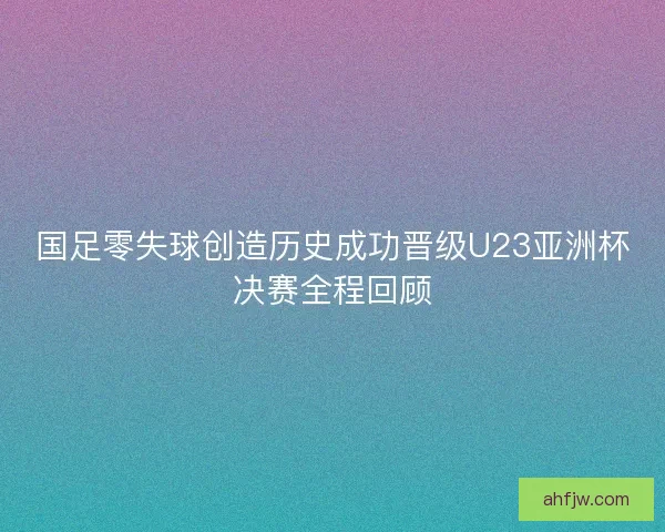 国足零失球创造历史成功晋级U23亚洲杯决赛全程回顾