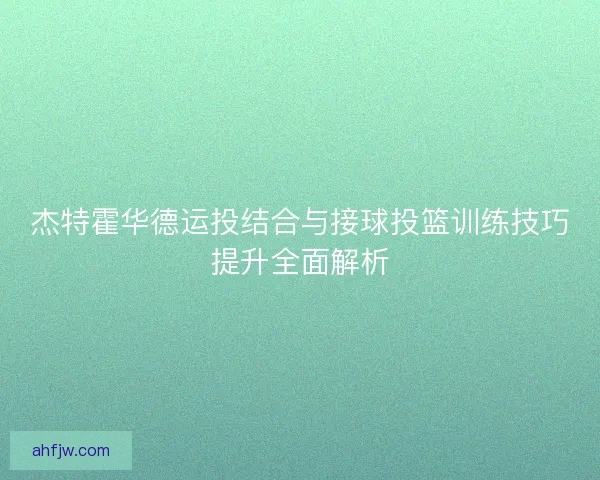 杰特霍华德运投结合与接球投篮训练技巧提升全面解析 杰特霍华德运投结合与接球投篮训练技巧提升全面解析