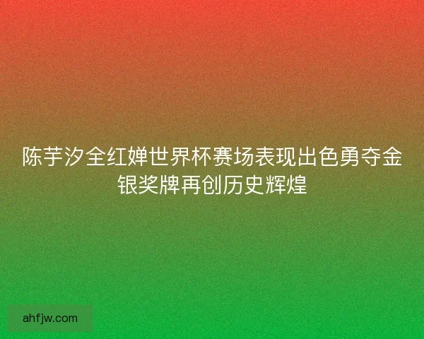 陈芋汐全红婵世界杯赛场表现出色勇夺金银奖牌再创历史辉煌 陈芋汐全红婵世界杯赛场表现出色勇夺金银奖牌再创历史辉煌