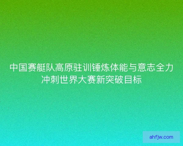 中国赛艇队高原驻训锤炼体能与意志全力冲刺世界大赛新突破目标 中国赛艇队高原驻训锤炼体能与意志全力冲刺世界大赛新突破目标