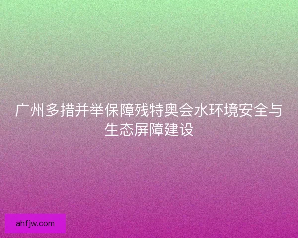 广州多措并举保障残特奥会水环境安全与生态屏障建设
