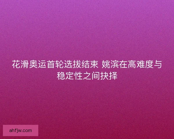 花滑奥运首轮选拔结束 姚滨在高难度与稳定性之间抉择