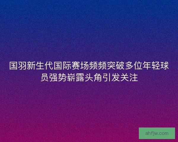 国羽新生代国际赛场频频突破多位年轻球员强势崭露头角引发关注